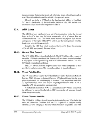 172 Communication Networks Copyright © 2005 PragSoft
transmission rate, the transmitter inserts idle cells in the stream when it has no cells to
send. The receiver identifies and discards idle cells upon their arrival.
Idle cells are similar to OAM cells in that they have their VPI set to 0 and their
VCI set to a fixed value (1). The cell header conatins a valid HEC and the cells
information octets are set to the bit pattern 01101010.
12.4. ATM Layer
The ATM layer uses a cell as its basic unit of communication. Unlike the physical
layer, at the ATM layer only the logical structure of a cell is of interest. This was
described in Section 12.2.2. Cells which are for the use of the physical layer only are
distinguished by having the VPI and VCI set to 0, and the least significant bit of the
fourth octet in the cell header set to 1.
Except for the HEC field which is not used by the ATM layer, the remaining
ATM cell fields are separately discussed below.
12.4.1. Generic Flow Control
The GFC field is 4 bits wide and defaults to 0. The GFC field provides a means of
exercising UNI-based control over the flow of traffic to counter overload situations.
It only applies to traffic generated by the CPE as opposed to the network. The exact
GFC details remain largely undefined.
The ATM network itself has no provision for flow control comparable to those
provided by packet networks. This essentially refelects its streamlined nature.
12.4.2. Virtual Path Identifier
The VPI field is 8 bits wide for the UNI and 12 bits wide for the Network-Network
Interface (NNI). It is used to distinguish between VP links multiplexed into the same
physical connection. All cells belonging to the same VP are assigned the same VPI.
As explained earlier, certain cells may be assigned predetermined VPIs. A VPI is
mapped at a VP link termination, such as a switch.
A Virtual Path Connection (VPC) is a concatenation of VP links, along which
the VCIs may be mapped link-by-link. A VPC preserves the cell sequence for each
of the channels it contains.
12.4.3. Virtual Channel Identifier
The VCI field is 16 bits wide and is used to distinguish between VCs sharing the
same VP connection. Combined with the VPI, it provides a complete routing
identifier. All cells belonging to the same virtual channel are assigned the same VCI.
 