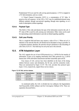 www.pragsoft.com Chapter 13: Broadband ISDN and ATM 173
Predetrmined VCIs are used for cells serving special purposes. A VCI is mapped at
a VC link termination, such as a switch.
A Virtual Channel Connection (VCC) is a concatenation of VC links. It
preserves the cell sequence. At the UNI, a VCC may be established/released using
different methods: through user-network signaling, through meta signaling, or as a
result of subscription (without signaling).
12.4.4. Payload Type
This field is 2 bits wide and denotes the type of the information stored in the cell. A
PT value of 00 is used for cells carrying user information. Other values can be used
for representing control information to provide an inband signaling capability.
12.4.5. Cell Loss Priority
This is a single-bit field and hence may assume a value of 0 or 1. When set to 0, it
indicates to the network that this cell should not be discarded as long as possible. In
a congestion situation, therefore, the network will give preference to the discarding of
cells with a CLP of 1. This field may be set by the user or the network.
12.5. ATM Adaptation Layer
The AAL supports the use of non-ATM protocols (e.g., LAP-D) for the transfer of
information. It does so by mapping information from other protocols (e.g., LAP-D
frames) into ATM cells before transmission and their reassembly upon arrival.
Four classes of AAL services have been identified on the basis of the timing
relation between source and destination, the bit rate, and the connection mode.
These are summarized by Figure 12.147. The AAL provides four protocol types
(types 1-4) to, respectively, support these service classes.
Figure 12.147 AAL service classes.
Service Class Timing Relation Bit Rate Connection Mode Example
Class A Required Constant Connection-oriented Circuit emulation
Class B Required Variable Connection-oriented Video/Audio
Class C Not required Variable Connection-oriented Data transfer
Class D Not required Variable Connectionless Data transfer
As mentioned earlier, the AAL is divided into two sublayers: the Segmentation
And Reassembly (SAR) sublayer and the Convergence Sublayer (CS). These are
separately discussed below.
 