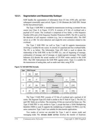174 Communication Networks Copyright © 2005 PragSoft
12.5.1. Segmentation and Reassembly Sublayer
SAR handles the segmentation of information from CS into ATM cells, and their
subsequent reassembly upon arrival. Figure 12.148 illustrates the SAR PDU format
for the four protocol types.
The Type 1 SAR PDU is intended for transmissions involving a constant bit rate
source (see Class A in Figure 12.147). It consists of 8 bits of overhead and a
payload of 47 octets. The overhead is comprised of two fields: a 4-bit Sequence
Number (SN) and a 4-bit Sequence Number Protection (SNP). The SN is used for
the detection of cell sequence violation (e.g., lost or misinserted cells). The SNP
serves as a CRC for error detection and single-bit error correction related to the
overhead.
The Type 2 SAR PDU (as well as Type 3 and 4) supports transmissions
involving a variable bit rate source. It consists of a payload and four overhead fields.
The SN is as before. The Information Type (IT) field is used to denote the
relationship of the SAR PDU to the CS PDU (i.e., one of: beginning of message,
continuation of message, end of message, or single-segment message). The Length
Indicator (LI) denotes the actual number of CS PDU octets carried in this SAR
PDU. The CRC field protects the SAR PDU against errors. Type 2 is suitable for
the transmission of analog data, such as audio and video, using PCM.
Figure 12.148 SAR PDU formats.
Type PDU Format
1 SN
(4 bits)
SNP
(4 bits)
Payload
(47 octets)
2 SN
(4 bits)
IT
(4 bits)
Payload
(45 octets)
LI
(6 bits)
CRC
(10 bits)
3 ST
(2 bits)
SN
(4 bits)
RES
(10 bits)
Payload
(44 octets)
LI
(6 bits)
CRC
(10 bits)
4 ST
(2 bits)
SN
(4 bits)
MID
(10 bits)
Payload
(44 octets)
LI
(6 bits)
CRC
(10 bits)
The Type 3 SAR PDU consists of 32 bits of overhead and a payload of 44
octets. The Segment Type (ST) field is similar to the IT field of Type 2. The SN, LI,
and CRC fields are as before. The remaining 10 bits are reserved for future use. The
Type 4 SAR PDU is very similar to Type 3, except that here a 10-bit Multiplexing
Identifier (MID) is used. It supports the multiplexing of multiple CS PDUs over the
same connection. Type 3 and 4 are suitable for data transfer applications.
Two modes of service are provided for Type 3 and 4: stream mode and
messaging mode. The stream mode service involves the transfer of fixed-size
 