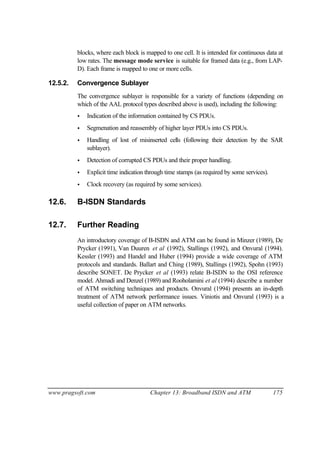 www.pragsoft.com Chapter 13: Broadband ISDN and ATM 175
blocks, where each block is mapped to one cell. It is intended for continuous data at
low rates. The message mode service is suitable for framed data (e.g., from LAP-
D). Each frame is mapped to one or more cells.
12.5.2. Convergence Sublayer
The convergence sublayer is responsible for a variety of functions (depending on
which of the AAL protocol types described above is used), including the following:
• Indication of the information contained by CS PDUs.
• Segmenation and reassembly of higher layer PDUs into CS PDUs.
• Handling of lost of misinserted cells (following their detection by the SAR
sublayer).
• Detection of corrupted CS PDUs and their proper handling.
• Explicit time indication through time stamps (as required by some services).
• Clock recovery (as required by some services).
12.6. B-ISDN Standards
12.7. Further Reading
An introductory coverage of B-ISDN and ATM can be found in Minzer (1989), De
Prycker (1991), Van Duuren et al (1992), Stallings (1992), and Onvural (1994).
Kessler (1993) and Handel and Huber (1994) provide a wide coverage of ATM
protocols and standards. Ballart and Ching (1989), Stallings (1992), Spohn (1993)
describe SONET. De Prycker et al (1993) relate B-ISDN to the OSI reference
model. Ahmadi and Denzel (1989) and Rooholamini et al (1994) describe a number
of ATM switching techniques and products. Onvural (1994) presents an in-depth
treatment of ATM network performance issues. Viniotis and Onvural (1993) is a
useful collection of paper on ATM networks.
 