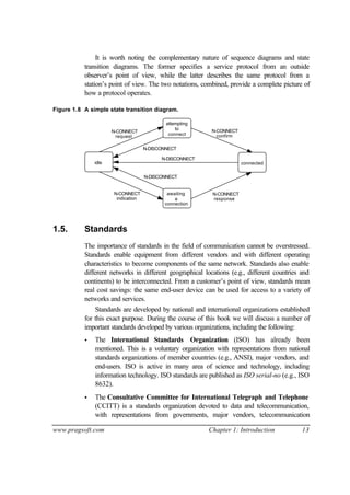 www.pragsoft.com Chapter 1: Introduction 13
It is worth noting the complementary nature of sequence diagrams and state
transition diagrams. The former specifies a service protocol from an outside
observer’s point of view, while the latter describes the same protocol from a
station’s point of view. The two notations, combined, provide a complete picture of
how a protocol operates.
Figure 1.8 A simple state transition diagram.
N-CONNECT
request
N-CONNECT
indication
N-CONNECT
response
N-CONNECT
confirm
attempting
to
connect
awaiting
connection
a
idle connected
N-DISCONNECT
N-DISCONNECT
N-DISCONNECT
1.5. Standards
The importance of standards in the field of communication cannot be overstressed.
Standards enable equipment from different vendors and with different operating
characteristics to become components of the same network. Standards also enable
different networks in different geographical locations (e.g., different countries and
continents) to be interconnected. From a customer’s point of view, standards mean
real cost savings: the same end-user device can be used for access to a variety of
networks and services.
Standards are developed by national and international organizations established
for this exact purpose. During the course of this book we will discuss a number of
important standards developed by various organizations, including the following:
• The International Standards Organization (ISO) has already been
mentioned. This is a voluntary organization with representations from national
standards organizations of member countries (e.g., ANSI), major vendors, and
end-users. ISO is active in many area of science and technology, including
information technology. ISO standards are published as ISO serial-no (e.g., ISO
8632).
• The Consultative Committee for International Telegraph and Telephone
(CCITT) is a standards organization devoted to data and telecommunication,
with representations from governments, major vendors, telecommunication
 