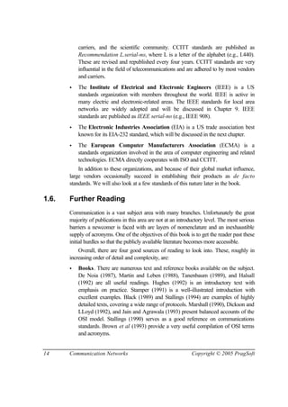 14 Communication Networks Copyright © 2005 PragSoft
carriers, and the scientific community. CCITT standards are published as
Recommendation L.serial-no, where L is a letter of the alphabet (e.g., I.440).
These are revised and republished every four years. CCITT standards are very
influential in the field of telecommunications and are adhered to by most vendors
and carriers.
• The Institute of Electrical and Electronic Engineers (IEEE) is a US
standards organization with members throughout the world. IEEE is active in
many electric and electronic-related areas. The IEEE standards for local area
networks are widely adopted and will be discussed in Chapter 9. IEEE
standards are published as IEEE serial-no (e.g., IEEE 908).
• The Electronic Industries Association (EIA) is a US trade association best
known for its EIA-232 standard, which will be discussed in the next chapter.
• The European Computer Manufacturers Association (ECMA) is a
standards organization involved in the area of computer engineering and related
technologies. ECMA directly cooperates with ISO and CCITT.
In addition to these organizations, and because of their global market influence,
large vendors occasionally succeed in establishing their products as de facto
standards. We will also look at a few standards of this nature later in the book.
1.6. Further Reading
Communication is a vast subject area with many branches. Unfortunately the great
majority of publications in this area are not at an introductory level. The most serious
barriers a newcomer is faced with are layers of nomenclature and an inexhaustible
supply of acronyms. One of the objectives of this book is to get the reader past these
initial hurdles so that the publicly available literature becomes more accessible.
Overall, there are four good sources of reading to look into. These, roughly in
increasing order of detail and complexity, are:
• Books. There are numerous text and reference books available on the subject.
De Noia (1987), Martin and Leben (1988), Tanenbaum (1989), and Halsall
(1992) are all useful readings. Hughes (1992) is an introductory text with
emphasis on practice. Stamper (1991) is a well-illustrated introduction with
excellent examples. Black (1989) and Stallings (1994) are examples of highly
detailed texts, covering a wide range of protocols. Marshall (1990), Dickson and
LLoyd (1992), and Jain and Agrawala (1993) present balanced accounts of the
OSI model. Stallings (1990) serves as a good reference on communications
standards. Brown et al (1993) provide a very useful compilation of OSI terms
and acronyms.
 