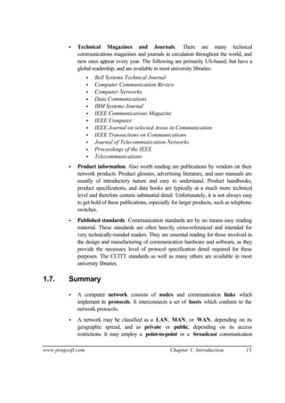 www.pragsoft.com Chapter 1: Introduction 15
• Technical Magazines and Journals. There are many technical
communications magazines and journals in circulation throughout the world, and
new ones appear every year. The following are primarily US-based, but have a
global readership, and are available in most university libraries:
• Bell Systems Technical Journal
• Computer Communication Review
• Computer Networks
• Data Communications
• IBM Systems Journal
• IEEE Communications Magazine
• IEEE Computer
• IEEE Journal on selected Areas in Communication
• IEEE Transactions on Communications
• Journal of Telecommunication Networks
• Proceedings of the IEEE
• Telecommunications
• Product information. Also worth reading are publications by vendors on their
network products. Product glossies, advertising literature, and user manuals are
usually of introductory nature and easy to understand. Product handbooks,
product specifications, and data books are typically at a much more technical
level and therefore contain substantial detail. Unfortunately, it is not always easy
to get hold of these publications, especially for larger products, such as telephone
switches.
• Published standards. Communication standards are by no means easy reading
material. These standards are often heavily cross-referenced and intended for
very technically-minded readers. They are essential reading for those involved in
the design and manufacturing of communication hardware and software, as they
provide the necessary level of protocol specification detail required for these
purposes. The CCITT standards as well as many others are available in most
university libraries.
1.7. Summary
• A computer network consists of nodes and communication links which
implement its protocols. It interconnects a set of hosts which conform to the
network protocols.
• A network may be classified as a LAN, MAN, or WAN, depending on its
geographic spread, and as private or public, depending on its access
restrictions. It may employ a point-to-point or a broadcast communication
 