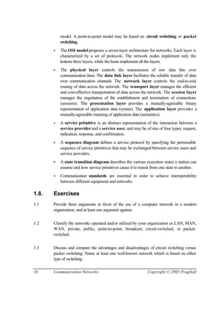 16 Communication Networks Copyright © 2005 PragSoft
model. A point-to-point model may be based on circuit switching or packet
switching.
• The OSI model proposes a seven-layer architecture for networks. Each layer is
characterized by a set of protocols. The network nodes implement only the
bottom three layers, while the hosts implement all the layers.
• The physical layer controls the transmission of raw data bits over
communication lines. The data link layer facilitates the reliable transfer of data
over communication channels. The network layer controls the end-to-end
routing of data across the network. The transport layer manages the efficient
and cost-effective transportation of data across the network. The session layer
manages the negotiation of the establishment and termination of connections
(sessions). The presentation layer provides a mutually-agreeable binary
representation of application data (syntax). The application layer provides a
mutually-agreeable meaning of application data (semantics).
• A service primitive is an abstract representation of the interaction between a
service providerand a service user, and may be of one of four types: request,
indication, response, and confirmation.
• A sequence diagram defines a service protocol by specifying the permissible
sequence of service primitives that may be exchanged between service users and
service providers.
• A state transition diagram describes the various execution states a station can
assume and how service primitives cause it to transit from one state to another.
• Communication standards are essential in order to achieve interoperability
between different equipment and networks.
1.8. Exercises
1.1 Provide three arguments in favor of the use of a computer network in a modern
organization, and at least one argument against.
1.2 Classify the networks operated and/or utilized by your organization as LAN, MAN,
WAN, private, public, point-to-point, broadcast, circuit-switched, or packet-
switched.
1.3 Discuss and compare the advantages and disadvantages of circuit switching versus
packet switching. Name at least one well-known network which is based on either
type of switching.
 