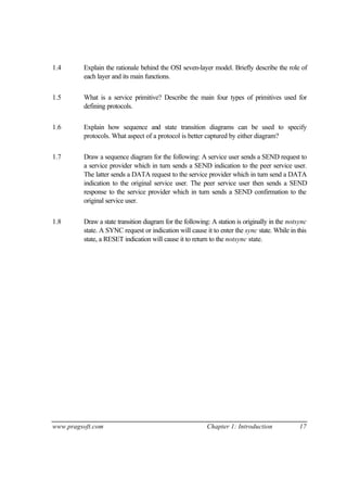 www.pragsoft.com Chapter 1: Introduction 17
1.4 Explain the rationale behind the OSI seven-layer model. Briefly describe the role of
each layer and its main functions.
1.5 What is a service primitive? Describe the main four types of primitives used for
defining protocols.
1.6 Explain how sequence and state transition diagrams can be used to specify
protocols. What aspect of a protocol is better captured by either diagram?
1.7 Draw a sequence diagram for the following: A service user sends a SEND request to
a service provider which in turn sends a SEND indication to the peer service user.
The latter sends a DATA request to the service provider which in turn send a DATA
indication to the original service user. The peer service user then sends a SEND
response to the service provider which in turn sends a SEND confirmation to the
original service user.
1.8 Draw a state transition diagram for the following: A station is originally in the notsync
state. A SYNC request or indication will cause it to enter the sync state. While in this
state, a RESET indication will cause it to return to the notsync state.
 