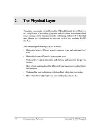 18 Communication Networks Copyright © 2005 PragSoft
2. The Physical Layer
This chapter examines the physical layer of the OSI model in detail. We will first look
at a categorization of networking equipment, and then discuss transmission-related
issues, including various transmission media. Multiplexing methods will be described
next, followed by a discussion of two important physical layer standards: RS-232
and X.21.
After completing this chapter you should be able to:
• Distinguish between different network equipment types and understand their
roles.
• Distinguish betweendifferent device connection types.
• Understand how data is transmitted and the basic techniques that this process
involves.
• Have a broad understanding of the different physical transmission media and their
characteristics.
• Understand the basic multiplexing methods and their role in data transmission.
• Have a basic knowledge of physical layer standards RS-232 and X.21.
 