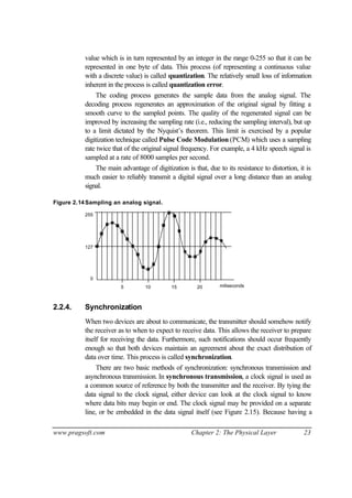 www.pragsoft.com Chapter 2: The Physical Layer 23
value which is in turn represented by an integer in the range 0-255 so that it can be
represented in one byte of data. This process (of representing a continuous value
with a discrete value) is called quantization. The relatively small loss of information
inherent in the process is called quantization error.
The coding process generates the sample data from the analog signal. The
decoding process regenerates an approximation of the original signal by fitting a
smooth curve to the sampled points. The quality of the regenerated signal can be
improved by increasing the sampling rate (i.e., reducing the sampling interval), but up
to a limit dictated by the Nyquist’s theorem. This limit is exercised by a popular
digitization technique called Pulse Code Modulation (PCM) which uses a sampling
rate twice that of the original signal frequency. For example, a 4 kHz speech signal is
sampled at a rate of 8000 samples per second.
The main advantage of digitization is that, due to its resistance to distortion, it is
much easier to reliably transmit a digital signal over a long distance than an analog
signal.
Figure 2.14Sampling an analog signal.
0
127
255
5 10 15 20 miliseconds
2.2.4. Synchronization
When two devices are about to communicate, the transmitter should somehow notify
the receiver as to when to expect to receive data. This allows the receiver to prepare
itself for receiving the data. Furthermore, such notifications should occur frequently
enough so that both devices maintain an agreement about the exact distribution of
data over time. This process is called synchronization.
There are two basic methods of synchronization: synchronous transmission and
asynchronous transmission. In synchronous transmission, a clock signal is used as
a common source of reference by both the transmitter and the receiver. By tying the
data signal to the clock signal, either device can look at the clock signal to know
where data bits may begin or end. The clock signal may be provided on a separate
line, or be embedded in the data signal itself (see Figure 2.15). Because having a
 