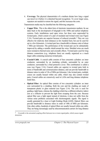 www.pragsoft.com Chapter 2: The Physical Layer 25
4. Coverage. The physical characteristics of a medium dictate how long a signal
can travel in it before it is distorted beyond recognition. To cover larger areas,
repeaters are needed to restore the signal, and this increases the costs.
Transmission media may be classified into the following categories:
• Copper Wire. This is the oldest form of electronic transmission medium. Its use
dates back to the development of telegraph in the 1800s and earliest telephone
systems. Early installations used open wires, but these were superseded by
twisted pairs, which consist of a pair of insulated and twisted wires (see Figure
2.16). Twisted pairs are superior because of reduced crosstalk.2 They are very
effective for relatively short distances (a few hundred feet), but can be used for
up to a few kilometers. A twisted pair has a bandwidth to distance ratio of about
1 MHz per kilometer. The performance of the twisted pair can be substantially
improved by adding a metallic shield around the wires. Shielded wires are much
more resistant to thermal noise and crosstalk effects. Twisted pairs used for long
distance connections (e.g., telephone lines) are usually organized as a much
larger cable containing numerous twisted pairs.
• Coaxial Cable. A coaxial cable consists of four concentric cylinders: an inner
conductor, surrounded by an insulating cylinder, surrounded by an outer
conductor, surrounded by a final protective cover. This combination is called a
coax (see Figure 2.16). Coaxial cables are superior to twisted pairs both in
terms of bandwidth and communication distance, and can provide bandwidth to
distance ratios in order of 10s of MHz per kilometer. Like twisted pairs, multiple
coaxes are usually housed within one cable, which may also contain twisted
pairs. Coaxial cables are extensively used in LANs and long distance telephone
trunk lines.
• Optical Fiber. An optical fiber consists of two concentric cylinders: an inner
core surrounded by a cladding. Both the core and the cladding are made of
transparent plastic or glass material (see Figure 2.16). The core is used for
guiding a light beam, whereas the cladding (which has a different refractive index)
acts as a reflector to prevent the light from escaping from the core. Because
optical fiber uses a light signal instead of electrons, it does not suffer from the
various noise problems associated with electromagnetic signals. The signal is
usually generated by a laser or Light Emitting Diode (LED). Optical fibers can
provide bandwidth to distance ratios in order of 100s of MHz per kilometer.
Like other cables, hundreds of optical fibers are usually housed within one cable.
They are being increasingly used by telecommunication carriers for long distance
2 Crosstalk is the unwanted coupling effect between two or more signal paths, which causes signal
distortion.
 