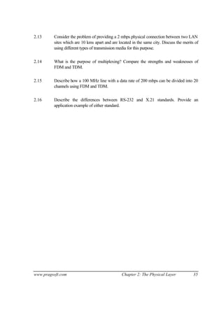 www.pragsoft.com Chapter 2: The Physical Layer 35
2.13 Consider the problem of providing a 2 mbps physical connection between two LAN
sites which are 10 kms apart and are located in the same city. Discuss the merits of
using different types of transmission media for this purpose.
2.14 What is the purpose of multiplexing? Compare the strengths and weaknesses of
FDM and TDM.
2.15 Describe how a 100 MHz line with a data rate of 200 mbps can be divided into 20
channels using FDM and TDM.
2.16 Describe the differences between RS-232 and X.21 standards. Provide an
application example of either standard.
 