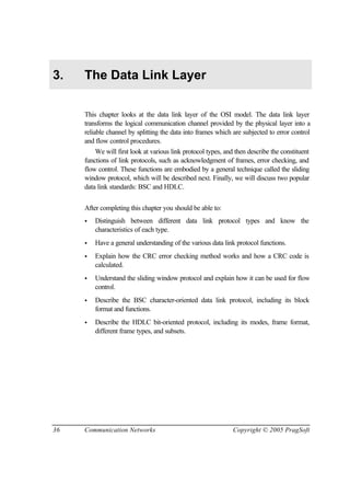 36 Communication Networks Copyright © 2005 PragSoft
3. The Data Link Layer
This chapter looks at the data link layer of the OSI model. The data link layer
transforms the logical communication channel provided by the physical layer into a
reliable channel by splitting the data into frames which are subjected to error control
and flow control procedures.
We will first look at various link protocol types, and then describe the constituent
functions of link protocols, such as acknowledgment of frames, error checking, and
flow control. These functions are embodied by a general technique called the sliding
window protocol, which will be described next. Finally, we will discuss two popular
data link standards: BSC and HDLC.
After completing this chapter you should be able to:
• Distinguish between different data link protocol types and know the
characteristics of each type.
• Have a general understanding of the various data link protocol functions.
• Explain how the CRC error checking method works and how a CRC code is
calculated.
• Understand the sliding window protocol and explain how it can be used for flow
control.
• Describe the BSC character-oriented data link protocol, including its block
format and functions.
• Describe the HDLC bit-oriented protocol, including its modes, frame format,
different frame types, and subsets.
 