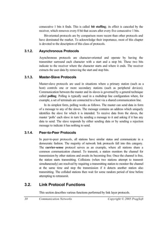 38 Communication Networks Copyright © 2005 PragSoft
consecutive 1 bits it finds. This is called bit stuffing; its effect is canceled by the
receiver, which removes every 0 bit that occurs after every five consecutive 1 bits.
Bit-oriented protocols are by comparison more recent than other protocols and
have dominated the market. To acknowledge their importance, most of this chapter
is devoted to the description of this class of protocols.
3.1.2. Asynchronous Protocols
Asynchronous protocols are character-oriented and operate by having the
transmitter surround each character with a start and a stop bit. These two bits
indicate to the receiver where the character starts and where it ends. The receiver
extracts the user data by removing the start and stop bits.
3.1.3. Master-Slave Protocols
Master-slave protocols are used in situations where a primary station (such as a
host) controls one or more secondary stations (such as peripheral devices).
Communication between the master and its slaves is governed by a general technique
called polling. Polling is typically used in a multidrop line configuration where, for
example, a set of terminals are connected to a host via a shared communication line.
In its simplest form, polling works as follows. The master can send data in form
of a message to any of the slaves. The message contains an address which uniquely
identifies the slave for which it is intended. To receive data from the slaves, the
master ‘polls’ each slave in turn by sending a message to it and asking if it has any
data to send. The slave responds by either sending data or by sending a rejection
message to indicate it has nothing to send.
3.1.4. Peer-to-Peer Protocols
In peer-to-peer protocols, all stations have similar status and communicate in a
democratic fashion. The majority of network link protocols fall into this category.
The carrier-sense protocol serves as an example, where all stations share a
common communication channel. To transmit, a station monitors the channel for
transmission by other stations and awaits its becoming free. Once the channel is free,
the station starts transmitting. Collisions (when two stations attempt to transmit
simultaneously) are resolved by requiring a transmitting station to monitor the channel
at the same time and stop the transmission if it detects another station also
transmitting. The collided stations then wait for some random period of time before
attempting to retransmit.
3.2. Link Protocol Functions
This section describes various functions performed by link layer protocols.
 