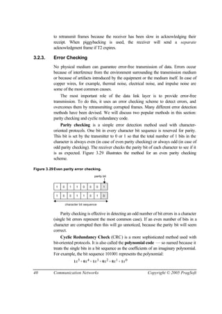 40 Communication Networks Copyright © 2005 PragSoft
to retransmit frames because the receiver has been slow in acknowledging their
receipt. When piggybacking is used, the receiver will send a separate
acknowledgment frame if T2 expires.
3.2.3. Error Checking
No physical medium can guarantee error-free transmission of data. Errors occur
because of interference from the environment surrounding the transmission medium
or because of artifacts introduced by the equipment or the medium itself. In case of
copper wires, for example, thermal noise, electrical noise, and impulse noise are
some of the most common causes.
The most important role of the data link layer is to provide error-free
transmission. To do this, it uses an error checking scheme to detect errors, and
overcomes them by retransmitting corrupted frames. Many different error detection
methods have been devised. We will discuss two popular methods in this section:
parity checking and cyclic redundancy code.
Parity checking is a simple error detection method used with character-
oriented protocols. One bit in every character bit sequence is reserved for parity.
This bit is set by the transmitter to 0 or 1 so that the total number of 1 bits in the
character is always even (in case of even parity checking) or always odd (in case of
odd parity checking). The receiver checks the parity bit of each character to see if it
is as expected. Figure 3.29 illustrates the method for an even parity checking
scheme.
Figure 3.29Even parity error checking.
1 0 1 1 0 0 0 1
1 0 0 1 1 0 1 0
parity bit
character bit sequence
Parity checking is effective in detecting an odd number of bit errors in a character
(single bit errors represent the most common case). If an even number of bits in a
character are corrupted then this will go unnoticed, because the parity bit will seem
correct.
Cyclic Redundancy Check (CRC) is a more sophisticated method used with
bit-oriented protocols. It is also called the polynomial code — so named because it
treats the single bits in a bit sequence as the coefficients of an imaginary polynomial.
For example, the bit sequence 101001 represents the polynomial:
1x5 + 0x4 + 1x3 + 0x2 + 0x1 + 1x0
 