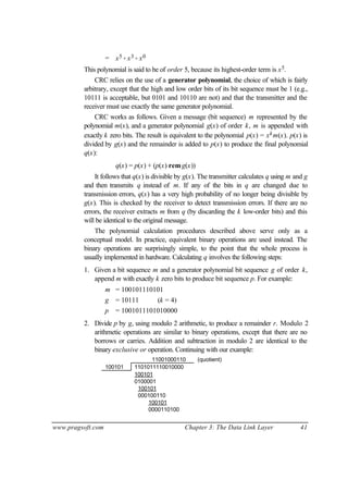 www.pragsoft.com Chapter 3: The Data Link Layer 41
= x5 + x3 + x0
This polynomial is said to be of order 5, because its highest-order term is x5.
CRC relies on the use of a generator polynomial, the choice of which is fairly
arbitrary, except that the high and low order bits of its bit sequence must be 1 (e.g.,
10111 is acceptable, but 0101 and 10110 are not) and that the transmitter and the
receiver must use exactly the same generator polynomial.
CRC works as follows. Given a message (bit sequence) m represented by the
polynomial m(x), and a generator polynomial g(x) of order k, m is appended with
exactly k zero bits. The result is equivalent to the polynomial p(x) = xkm(x). p(x) is
divided by g(x) and the remainder is added to p(x) to produce the final polynomial
q(x):
q(x) = p(x) + (p(x) remg(x))
It follows that q(x) is divisible by g(x). The transmitter calculates q using m and g
and then transmits q instead of m. If any of the bits in q are changed due to
transmission errors, q(x) has a very high probability of no longer being divisible by
g(x). This is checked by the receiver to detect transmission errors. If there are no
errors, the receiver extracts m from q (by discarding the k low-order bits) and this
will be identical to the original message.
The polynomial calculation procedures described above serve only as a
conceptual model. In practice, equivalent binary operations are used instead. The
binary operations are surprisingly simple, to the point that the whole process is
usually implemented in hardware. Calculating q involves the following steps:
1. Given a bit sequence m and a generator polynomial bit sequence g of order k,
append m with exactly k zero bits to produce bit sequence p. For example:
m = 100101110101
g = 10111 (k = 4)
p = 1001011101010000
2. Divide p by g, using modulo 2 arithmetic, to produce a remainder r. Modulo 2
arithmetic operations are similar to binary operations, except that there are no
borrows or carries. Addition and subtraction in modulo 2 are identical to the
binary exclusive or operation. Continuing with our example:
11001000110 (quotient)
100101 1101011110010000
100101
0100001
100101
000100110
100101
0000110100
 