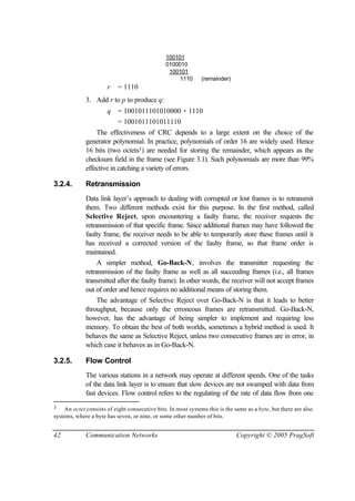 42 Communication Networks Copyright © 2005 PragSoft
100101
0100010
100101
1110 (remainder)
r = 1110
3. Add r to p to produce q:
q = 1001011101010000 + 1110
= 1001011101011110
The effectiveness of CRC depends to a large extent on the choice of the
generator polynomial. In practice, polynomials of order 16 are widely used. Hence
16 bits (two octets3) are needed for storing the remainder, which appears as the
checksum field in the frame (see Figure 3.1). Such polynomials are more than 99%
effective in catching a variety of errors.
3.2.4. Retransmission
Data link layer’s approach to dealing with corrupted or lost frames is to retransmit
them. Two different methods exist for this purpose. In the first method, called
Selective Reject, upon encountering a faulty frame, the receiver requests the
retransmission of that specific frame. Since additional frames may have followed the
faulty frame, the receiver needs to be able to temporarily store these frames until it
has received a corrected version of the faulty frame, so that frame order is
maintained.
A simpler method, Go-Back-N, involves the transmitter requesting the
retransmission of the faulty frame as well as all succeeding frames (i.e., all frames
transmitted after the faulty frame). In other words, the receiver will not accept frames
out of order and hence requires no additional means of storing them.
The advantage of Selective Reject over Go-Back-N is that it leads to better
throughput, because only the erroneous frames are retransmitted. Go-Back-N,
however, has the advantage of being simpler to implement and requiring less
memory. To obtain the best of both worlds, sometimes a hybrid method is used. It
behaves the same as Selective Reject, unless two consecutive frames are in error, in
which case it behaves as in Go-Back-N.
3.2.5. Flow Control
The various stations in a network may operate at different speeds. One of the tasks
of the data link layer is to ensure that slow devices are not swamped with data from
fast devices. Flow control refers to the regulating of the rate of data flow from one
3 An octet consists of eight consecutive bits. In most systems this is the same as a byte, but there are also
systems, where a byte has seven, or nine, or some other number of bits.
 