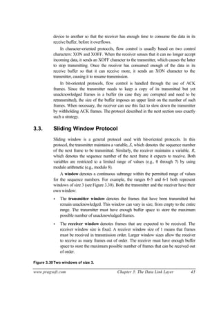 www.pragsoft.com Chapter 3: The Data Link Layer 43
device to another so that the receiver has enough time to consume the data in its
receive buffer, before it overflows.
In character-oriented protocols, flow control is usually based on two control
characters: XON and XOFF. When the receiver senses that it can no longer accept
incoming data, it sends an XOFF character to the transmitter, which causes the latter
to stop transmitting. Once the receiver has consumed enough of the data in its
receive buffer so that it can receive more, it sends an XON character to the
transmitter, causing it to resume transmission.
In bit-oriented protocols, flow control is handled through the use of ACK
frames. Since the transmitter needs to keep a copy of its transmitted but yet
unacknowledged frames in a buffer (in case they are corrupted and need to be
retransmitted), the size of the buffer imposes an upper limit on the number of such
frames. When necessary, the receiver can use this fact to slow down the transmitter
by withholding ACK frames. The protocol described in the next section uses exactly
such a strategy.
3.3. Sliding Window Protocol
Sliding window is a general protocol used with bit-oriented protocols. In this
protocol, the transmitter maintains a variable, S, which denotes the sequence number
of the next frame to be transmitted. Similarly, the receiver maintains a variable, R,
which denotes the sequence number of the next frame it expects to receive. Both
variables are restricted to a limited range of values (e.g., 0 through 7) by using
modulo arithmetic (e.g., modulo 8).
A window denotes a continuous subrange within the permitted range of values
for the sequence numbers. For example, the ranges 0-3 and 6-1 both represent
windows of size 3 (see Figure 3.30). Both the transmitter and the receiver have their
own window:
• The transmitter window denotes the frames that have been transmitted but
remain unacknowledged. This window can vary in size, from empty to the entire
range. The transmitter must have enough buffer space to store the maximum
possible number of unacknowledged frames.
• The receiver window denotes frames that are expected to be received. The
receiver window size is fixed. A receiver window size of 1 means that frames
must be received in transmission order. Larger window sizes allow the receiver
to receive as many frames out of order. The receiver must have enough buffer
space to store the maximum possible number of frames that can be received out
of order.
Figure 3.30Two windows of size 3.
 