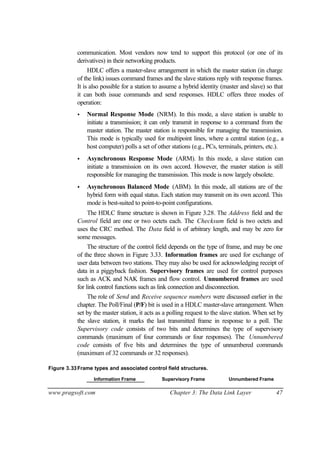 www.pragsoft.com Chapter 3: The Data Link Layer 47
communication. Most vendors now tend to support this protocol (or one of its
derivatives) in their networking products.
HDLC offers a master-slave arrangement in which the master station (in charge
of the link) issues command frames and the slave stations reply with response frames.
It is also possible for a station to assume a hybrid identity (master and slave) so that
it can both issue commands and send responses. HDLC offers three modes of
operation:
• Normal Response Mode (NRM). In this mode, a slave station is unable to
initiate a transmission; it can only transmit in response to a command from the
master station. The master station is responsible for managing the transmission.
This mode is typically used for multipoint lines, where a central station (e.g., a
host computer) polls a set of other stations (e.g., PCs, terminals, printers, etc.).
• Asynchronous Response Mode (ARM). In this mode, a slave station can
initiate a transmission on its own accord. However, the master station is still
responsible for managing the transmission. This mode is now largely obsolete.
• Asynchronous Balanced Mode (ABM). In this mode, all stations are of the
hybrid form with equal status. Each station may transmit on its own accord. This
mode is best-suited to point-to-point configurations.
The HDLC frame structure is shown in Figure 3.28. The Address field and the
Control field are one or two octets each. The Checksum field is two octets and
uses the CRC method. The Data field is of arbitrary length, and may be zero for
some messages.
The structure of the control field depends on the type of frame, and may be one
of the three shown in Figure 3.33. Information frames are used for exchange of
user data between two stations. They may also be used for acknowledging receipt of
data in a piggyback fashion. Supervisory frames are used for control purposes
such as ACK and NAK frames and flow control. Unnumbered frames are used
for link control functions such as link connection and disconnection.
The role of Send and Receive sequence numbers were discussed earlier in the
chapter. The Poll/Final (P/F) bit is used in a HDLC master-slave arrangement. When
set by the master station, it acts as a polling request to the slave station. When set by
the slave station, it marks the last transmitted frame in response to a poll. The
Supervisory code consists of two bits and determines the type of supervisory
commands (maximum of four commands or four responses). The Unnumbered
code consists of five bits and determines the type of unnumbered commands
(maximum of 32 commands or 32 responses).
Figure 3.33Frame types and associated control field structures.
Information Frame Supervisory Frame Unnumbered Frame
 