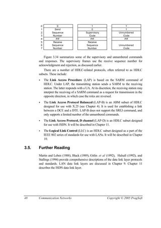 48 Communication Networks Copyright © 2005 PragSoft
0 0 1 1
1 Send 0 1
2 Sequence Supervisory Unnumbered
3 Number Code Code
4 P/F P/F P/F
5 Receive Receive
6 Sequence Sequence Unnumbered
7 Number Number Code
Figure 3.34 summarizes some of the supervisory and unnumbered commands
and responses. The supervisory frames use the receive sequence number for
acknowledgment and rejection, as discussed earlier.
There are a number of HDLC-related protocols, often referred to as HDLC
subsets. These include:
• The Link Access Procedure (LAP) is based on the SARM command of
HDLC. Under LAP, the transmitting station sends a SARM to the receiving
station. The latter responds with a UA. At its discretion, the receiving station may
interpret the receiving of a SARM command as a request for transmission in the
opposite direction, in which case the roles are reversed.
• The Link Access Protocol Balanced (LAP-B) is an ABM subset of HDLC
designed for use with X.25 (see Chapter 4). It is used for establishing a link
between a DCE and a DTE. LAP-B does not support the SREJ command, and
only supports a limited number of the unnumbered commands.
• The Link Access Protocol, D channel (LAP-D) is an HDLC subset designed
for use with ISDN. It will be described in Chapter 11.
• The Logical Link Control (LLC) is an HDLC subset designed as a part of the
IEEE 802 series of standards for use with LANs. It will be described in Chapter
10.
3.5. Further Reading
Martin and Leben (1988), Black (1989), Gitlin et al (1992), Halsall (1992), and
Stallings (1994) provide comprehensive descriptions of the data link layer protocols
and standards. LAN data link layers are discussed in Chapter 9. Chapter 11
describes the ISDN data link layer.
 