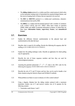 50 Communication Networks Copyright © 2005 PragSoft
• The sliding windowprotocol is a widely-used flow control protocol which relies
on the transmitter keeping track of transmitted but unacknowledged frames, and
the receiver keeping track of frames that are expected to be received.
• The BSC (or BISYNC) protocol is a widely-used synchronous, character-
oriented protocol devised by IBM.
• The HDLC is a widely-used bit-oriented protocol with a number of variations:
LAP, LAP-B, LAP-D, and LLC. HDLC offers three modes of operation
(NRM, ARM, and ABM). It transmits information in frames, of which there are
three types: information frames, supervisory frames, and unnumbered
frames.
3.7. Exercises
3.17 Explain the difference between synchronization at the physical layer and
synchronization at the data link layer.
3.18 Describe what is meant by bit stuffing. Rewrite the following bit sequence after bit
stuffing it: 0111110011101111111111010111.
3.19 Explain how the polling technique works. Describe an application for which polling
may be appropriate.
3.20 Describe the role of frame sequence numbers and how they are used for
acknowledgment purposes.
3.21 Assuming the generator polynomial x5 + x3 + x0, what is the CRC code for the
following bit sequence: 0110111001111011110111111010111?
3.22 Describe the role of T1 and T2 timers and how they can be used to handle a lost
frame situation using the Selective Reject and G0-Back-N methods.
3.23 What problems are likely to occur in absence of a flow control scheme?
3.24 Using a diagram, illustrate how the sliding window protocol (with a maximum
transmitter window size of 5 and receiver window size of 2) operates for the
following scenario:
1. Transmitter sends frames 1 and 2
 