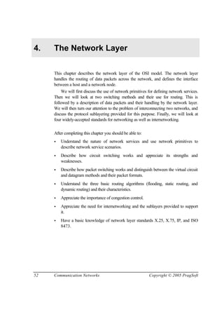 52 Communication Networks Copyright © 2005 PragSoft
4. The Network Layer
This chapter describes the network layer of the OSI model. The network layer
handles the routing of data packets across the network, and defines the interface
between a host and a network node.
We will first discuss the use of network primitives for defining network services.
Then we will look at two switching methods and their use for routing. This is
followed by a description of data packets and their handling by the network layer.
We will then turn our attention to the problem of interconnecting two networks, and
discuss the protocol sublayering provided for this purpose. Finally, we will look at
four widely-accepted standards for networking as well as internetworking.
After completing this chapter you should be able to:
• Understand the nature of network services and use network primitives to
describe network service scenarios.
• Describe how circuit switching works and appreciate its strengths and
weaknesses.
• Describe how packet switching works and distinguish between the virtual circuit
and datagram methods and their packet formats.
• Understand the three basic routing algorithms (flooding, static routing, and
dynamic routing) and their characteristics.
• Appreciate the importance of congestion control.
• Appreciate the need for internetworking and the sublayers provided to support
it.
• Have a basic knowledge of network layer standards X.25, X.75, IP, and ISO
8473.
 