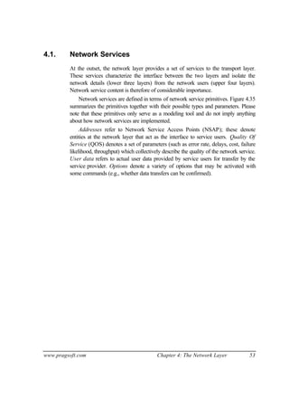 www.pragsoft.com Chapter 4: The Network Layer 53
4.1. Network Services
At the outset, the network layer provides a set of services to the transport layer.
These services characterize the interface between the two layers and isolate the
network details (lower three layers) from the network users (upper four layers).
Network service content is therefore of considerable importance.
Network services are defined in terms of network service primitives. Figure 4.35
summarizes the primitives together with their possible types and parameters. Please
note that these primitives only serve as a modeling tool and do not imply anything
about how network services are implemented.
Addresses refer to Network Service Access Points (NSAP); these denote
entities at the network layer that act as the interface to service users. Quality Of
Service (QOS) denotes a set of parameters (such as error rate, delays, cost, failure
likelihood, throughput) which collectively describe the quality of the network service.
User data refers to actual user data provided by service users for transfer by the
service provider. Options denote a variety of options that may be activated with
some commands (e.g., whether data transfers can be confirmed).
 