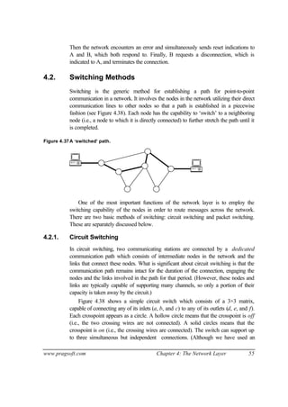 www.pragsoft.com Chapter 4: The Network Layer 55
Then the network encounters an error and simultaneously sends reset indications to
A and B, which both respond to. Finally, B requests a disconnection, which is
indicated to A, and terminates the connection.
4.2. Switching Methods
Switching is the generic method for establishing a path for point-to-point
communication in a network. It involves the nodes in the network utilizing their direct
communication lines to other nodes so that a path is established in a piecewise
fashion (see Figure 4.38). Each node has the capability to ‘switch’ to a neighboring
node (i.e., a node to which it is directly connected) to further stretch the path until it
is completed.
Figure 4.37A ‘switched’ path.
One of the most important functions of the network layer is to employ the
switching capability of the nodes in order to route messages across the network.
There are two basic methods of switching: circuit switching and packet switching.
These are separately discussed below.
4.2.1. Circuit Switching
In circuit switching, two communicating stations are connected by a dedicated
communication path which consists of intermediate nodes in the network and the
links that connect these nodes. What is significant about circuit switching is that the
communication path remains intact for the duration of the connection, engaging the
nodes and the links involved in the path for that period. (However, these nodes and
links are typically capable of supporting many channels, so only a portion of their
capacity is taken away by the circuit.)
Figure 4.38 shows a simple circuit switch which consists of a 3×3 matrix,
capable of connecting any of its inlets (a, b, and c) to any of its outlets (d, e, and f).
Each crosspoint appears as a circle. A hollow circle means that the crosspoint is off
(i.e., the two crossing wires are not connected). A solid circles means that the
crosspoint is on (i.e., the crossing wires are connected). The switch can support up
to three simultaneous but independent connections. (Although we have used an
 