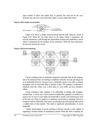 56 Communication Networks Copyright © 2005 PragSoft
equal number of inlets and outlets here, in general, this need not be the case.
Switches may also have more inlets than outlets, or more outlets than inlets.)
Figure 4.38A simple circuit switch.
a
b
c
d
e
f
'off' crosspoint (connects b and f)
'on' crosspoint
Figure 4.39 shows a simple circuit-switched network built using the switch in
Figure 4.38. When the two hosts shown in the figure initiate a connection, the
network determines a path through the intermediate switches and establishes a circuit
which is maintained for the duration of the connection. When the hosts disconnect,
the network releases the circuit.
Figure 4.39Circuit switching.
Circuit switching relies on dedicated equipment especially built for the purpose,
and is the dominant form of switching in telephone networks. Its main advantage lies
in its predictable behavior: because it uses a dedicated circuit, it can offer a constant
throughput with no noticeable delay in transfer of data. This property is important in
telephone networks, where even a short delay in voice traffic can have disruptive
effects.
Circuit switching’s main weakness is its inflexibility in dealing with computer-
oriented data. A circuit uses a fixed amount of bandwidth, regardless of whether it is
used or not. In case of voice traffic, the bandwidth is usually well used because most
of the time one of the two parties in a telephone conversation is speaking. However,
computers behave differently; they tend to go through long silent periods followed by
a sudden burst of data transfer. This leads to significant underutilization of circuit
bandwidth.
Another disadvantage of circuit switching is that the network is only capable of
supporting a limited number of simultaneous circuits. When this limit is reached, the
 