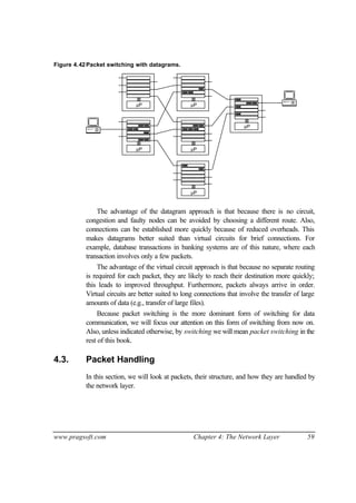 www.pragsoft.com Chapter 4: The Network Layer 59
Figure 4.42Packet switching with datagrams.
µP µP
µP
µP
µP
µP
The advantage of the datagram approach is that because there is no circuit,
congestion and faulty nodes can be avoided by choosing a different route. Also,
connections can be established more quickly because of reduced overheads. This
makes datagrams better suited than virtual circuits for brief connections. For
example, database transactions in banking systems are of this nature, where each
transaction involves only a few packets.
The advantage of the virtual circuit approach is that because no separate routing
is required for each packet, they are likely to reach their destination more quickly;
this leads to improved throughput. Furthermore, packets always arrive in order.
Virtual circuits are better suited to long connections that involve the transfer of large
amounts of data (e.g., transfer of large files).
Because packet switching is the more dominant form of switching for data
communication, we will focus our attention on this form of switching from now on.
Also, unless indicated otherwise, by switching we will mean packet switching in the
rest of this book.
4.3. Packet Handling
In this section, we will look at packets, their structure, and how they are handled by
the network layer.
 