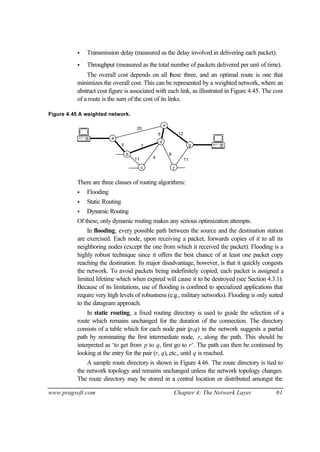 www.pragsoft.com Chapter 4: The Network Layer 61
• Transmission delay (measured as the delay involved in delivering each packet).
• Throughput (measured as the total number of packets delivered per unit of time).
The overall cost depends on all these three, and an optimal route is one that
minimizes the overall cost. This can be represented by a weighted network, where an
abstract cost figure is associated with each link, as illustrated in Figure 4.45. The cost
of a route is the sum of the cost of its links.
Figure 4.45 A weighted network.
20
12
8
11
5 7
6
11 4
a
b
c
d
e
f
g
There are three classes of routing algorithms:
• Flooding
• Static Routing
• Dynamic Routing
Of these, only dynamic routing makes any serious optimization attempts.
In flooding, every possible path between the source and the destination station
are exercised. Each node, upon receiving a packet, forwards copies of it to all its
neighboring nodes (except the one from which it received the packet). Flooding is a
highly robust technique since it offers the best chance of at least one packet copy
reaching the destination. Its major disadvantage, however, is that it quickly congests
the network. To avoid packets being indefinitely copied, each packet is assigned a
limited lifetime which when expired will cause it to be destroyed (see Section 4.3.1).
Because of its limitations, use of flooding is confined to specialized applications that
require very high levels of robustness (e.g., military networks). Flooding is only suited
to the datagram approach.
In static routing, a fixed routing directory is used to guide the selection of a
route which remains unchanged for the duration of the connection. The directory
consists of a table which for each node pair (p,q) in the network suggests a partial
path by nominating the first intermediate node, r, along the path. This should be
interpreted as ‘to get from p to q, first go to r’. The path can then be continued by
looking at the entry for the pair (r, q), etc., until q is reached.
A sample route directory is shown in Figure 4.46. The route directory is tied to
the network topology and remains unchanged unless the network topology changes.
The route directory may be stored in a central location or distributed amongst the
 