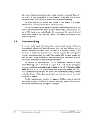 64 Communication Networks Copyright © 2005 PragSoft
this respect. If packets do not arrive due to being corrupted or lost, or if they arrive
out of order, it is the responsibility of the network user to deal with these problems.
The virtual circuit service, however, handles these problems transparently.
The usual approach to dealing with corrupt or lost packets is to request
retransmission. This issue was covered in earlier discussions.
It is not uncommon for network protocols to have additional measures built into
them to enable them to better deal with errors. For example, some protocols also
use a CRC check on the packet header. To communicate the cause of detected
errors, some protocols use diagnostic packets. The subject area remains largely
protocol dependent.
4.4. Internetworking
It is an inevitable aspect of communication networks that because of business,
organizational, political, and historical reasons, there exist many different types of
networks throughout the world. More and more, it is becoming desirable, if not
necessary, to interconnect these networks. Take, for example, the LANs operated
by many universities around the world. These usually differ in many respects, but
there has been a strong need to interconnect them so that the international academic
and research community can freely exchange information.
The problem of interconnecting a set of independent networks is called
internetworking, and is illustrated by Figure 4.48. Each of the participating
networks is referred to as a subnetwork (or subnet). The role of the Interworking
Units (IWU) is to carry out protocol conversion between the subnets. IWUs are
used for interconnecting networks that use the same architecture but employ different
protocols. Because of this, they operate at the network layer and are commonly
referred to as routers.
Another type of protocol converter is a gateway. Unlike a router, it is used to
interconnect networks of different architectures. Gateways operate at layers above
the network layer and usually encompass all the layers.
 