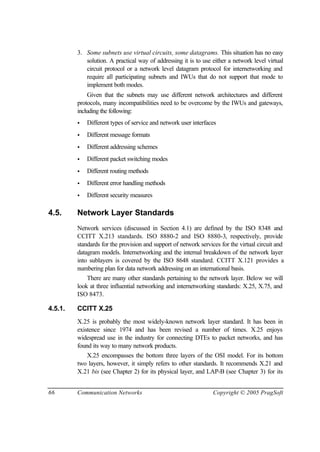 66 Communication Networks Copyright © 2005 PragSoft
3. Some subnets use virtual circuits, some datagrams. This situation has no easy
solution. A practical way of addressing it is to use either a network level virtual
circuit protocol or a network level datagram protocol for internetworking and
require all participating subnets and IWUs that do not support that mode to
implement both modes.
Given that the subnets may use different network architectures and different
protocols, many incompatibilities need to be overcome by the IWUs and gateways,
including the following:
• Different types of service and network user interfaces
• Different message formats
• Different addressing schemes
• Different packet switching modes
• Different routing methods
• Different error handling methods
• Different security measures
4.5. Network Layer Standards
Network services (discussed in Section 4.1) are defined by the ISO 8348 and
CCITT X.213 standards. ISO 8880-2 and ISO 8880-3, respectively, provide
standards for the provision and support of network services for the virtual circuit and
datagram models. Internetworking and the internal breakdown of the network layer
into sublayers is covered by the ISO 8648 standard. CCITT X.121 provides a
numbering plan for data network addressing on an international basis.
There are many other standards pertaining to the network layer. Below we will
look at three influential networking and internetworking standards: X.25, X.75, and
ISO 8473.
4.5.1. CCITT X.25
X.25 is probably the most widely-known network layer standard. It has been in
existence since 1974 and has been revised a number of times. X.25 enjoys
widespread use in the industry for connecting DTEs to packet networks, and has
found its way to many network products.
X.25 encompasses the bottom three layers of the OSI model. For its bottom
two layers, however, it simply refers to other standards. It recommends X.21 and
X.21 bis (see Chapter 2) for its physical layer, and LAP-B (see Chapter 3) for its
 