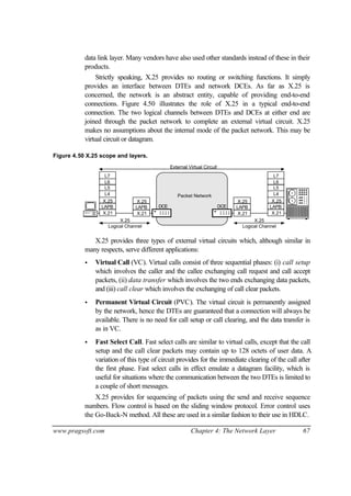 www.pragsoft.com Chapter 4: The Network Layer 67
data link layer. Many vendors have also used other standards instead of these in their
products.
Strictly speaking, X.25 provides no routing or switching functions. It simply
provides an interface between DTEs and network DCEs. As far as X.25 is
concerned, the network is an abstract entity, capable of providing end-to-end
connections. Figure 4.50 illustrates the role of X.25 in a typical end-to-end
connection. The two logical channels between DTEs and DCEs at either end are
joined through the packet network to complete an external virtual circuit. X.25
makes no assumptions about the internal mode of the packet network. This may be
virtual circuit or datagram.
Figure 4.50 X.25 scope and layers.
Packet Network
X.25
X.21
LAPB
L6
L4
L7
L5
X.25
X.21
LAPB
X.25
X.21
LAPBDCE DCE
X.25X.25
X.25
X.21
LAPB
L6
L4
L7
L5
Logical Channel Logical Channel
External Virtual Circuit
X.25 provides three types of external virtual circuits which, although similar in
many respects, serve different applications:
• Virtual Call (VC). Virtual calls consist of three sequential phases: (i) call setup
which involves the caller and the callee exchanging call request and call accept
packets, (ii) data transfer which involves the two ends exchanging data packets,
and (iii) call clear which involves the exchanging of call clear packets.
• Permanent Virtual Circuit (PVC). The virtual circuit is permanently assigned
by the network, hence the DTEs are guaranteed that a connection will always be
available. There is no need for call setup or call clearing, and the data transfer is
as in VC.
• Fast Select Call. Fast select calls are similar to virtual calls, except that the call
setup and the call clear packets may contain up to 128 octets of user data. A
variation of this type of circuit provides for the immediate clearing of the call after
the first phase. Fast select calls in effect emulate a datagram facility, which is
useful for situations where the communication between the two DTEs is limited to
a couple of short messages.
X.25 provides for sequencing of packets using the send and receive sequence
numbers. Flow control is based on the sliding window protocol. Error control uses
the Go-Back-N method. All these are used in a similar fashion to their use in HDLC.
 