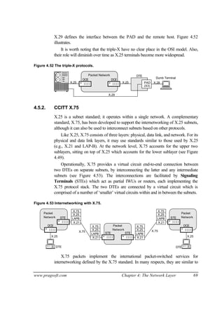 www.pragsoft.com Chapter 4: The Network Layer 69
X.29 defines the interface between the PAD and the remote host. Figure 4.52
illustrates.
It is worth noting that the triple-X have no clear place in the OSI model. Also,
their role will diminish over time as X.25 terminals become more widespread.
Figure 4.52 The triple-X protocols.
X.25
DTE
Dumb Terminal
X.28PAD
(X3)
X.29
Packet Network
DCEDCE
X.25
4.5.2. CCITT X.75
X.25 is a subnet standard; it operates within a single network. A complementary
standard, X.75, has been developed to support the internetworking of X.25 subnets,
although it can also be used to interconnect subnets based on other protocols.
Like X.25, X.75 consists of three layers: physical, data link, and network. For its
physical and data link layers, it may use standards similar to those used by X.25
(e.g., X.21 and LAP-B). At the network level, X.75 accounts for the upper two
sublayers, sitting on top of X.25 which accounts for the lower sublayer (see Figure
4.49).
Operationally, X.75 provides a virtual circuit end-to-end connection between
two DTEs on separate subnets, by interconnecting the latter and any intermediate
subnets (see Figure 4.53). The interconnections are facilitated by Signaling
Terminals (STEs) which act as partial IWUs or routers, each implementing the
X.75 protocol stack. The two DTEs are connected by a virtual circuit which is
comprised of a number of ‘smaller’ virtual circuits within and in between the subnets.
Figure 4.53 Internetworking with X.75.
Packet
DCE
STE
X.25
Network
X.21
LAPB
X.25
X.75
Packet
DCE
STE Network
X.25
Packet
STE
Network
STE
X.21
LAPB
X.25
X.75
X.21
LAPB
X.25
X.75
X.21
LAPB
X.25
X.75
X.75 X.75
DTE DTE
X.75 packets implement the international packet-switched services for
internetworking defined by the X.75 standard. In many respects, they are similar to
 