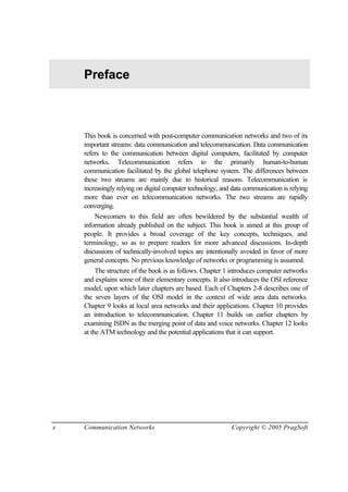 x Communication Networks Copyright © 2005 PragSoft
Preface
This book is concerned with post-computer communication networks and two of its
important streams: data communication and telecommunication. Data communication
refers to the communication between digital computers, facilitated by computer
networks. Telecommunication refers to the primarily human-to-human
communication facilitated by the global telephone system. The differences between
these two streams are mainly due to historical reasons. Telecommunication is
increasingly relying on digital computer technology, and data communication is relying
more than ever on telecommunication networks. The two streams are rapidly
converging.
Newcomers to this field are often bewildered by the substantial wealth of
information already published on the subject. This book is aimed at this group of
people. It provides a broad coverage of the key concepts, techniques, and
terminology, so as to prepare readers for more advanced discussions. In-depth
discussions of technically-involved topics are intentionally avoided in favor of more
general concepts. No previous knowledge of networks or programming is assumed.
The structure of the book is as follows. Chapter 1 introduces computer networks
and explains some of their elementary concepts. It also introduces the OSI reference
model, upon which later chapters are based. Each of Chapters 2-8 describes one of
the seven layers of the OSI model in the context of wide area data networks.
Chapter 9 looks at local area networks and their applications. Chapter 10 provides
an introduction to telecommunication. Chapter 11 builds on earlier chapters by
examining ISDN as the merging point of data and voice networks. Chapter 12 looks
at the ATM technology and the potential applications that it can support.
 