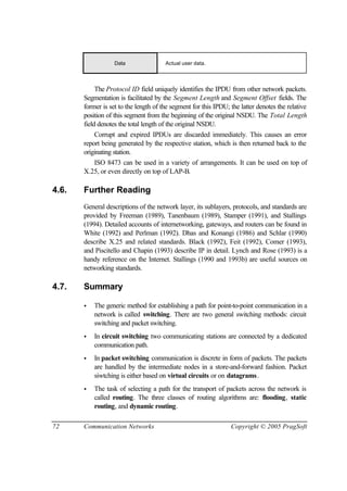 72 Communication Networks Copyright © 2005 PragSoft
Data Actual user data.
The Protocol ID field uniquely identifies the IPDU from other network packets.
Segmentation is facilitated by the Segment Length and Segment Offset fields. The
former is set to the length of the segment for this IPDU; the latter denotes the relative
position of this segment from the beginning of the original NSDU. The Total Length
field denotes the total length of the original NSDU.
Corrupt and expired IPDUs are discarded immediately. This causes an error
report being generated by the respective station, which is then returned back to the
originating station.
ISO 8473 can be used in a variety of arrangements. It can be used on top of
X.25, or even directly on top of LAP-B.
4.6. Further Reading
General descriptions of the network layer, its sublayers, protocols, and standards are
provided by Freeman (1989), Tanenbaum (1989), Stamper (1991), and Stallings
(1994). Detailed accounts of internetworking, gateways, and routers can be found in
White (1992) and Perlman (1992). Dhas and Konangi (1986) and Schlar (1990)
describe X.25 and related standards. Black (1992), Feit (1992), Comer (1993),
and Piscitello and Chapin (1993) describe IP in detail. Lynch and Rose (1993) is a
handy reference on the Internet. Stallings (1990 and 1993b) are useful sources on
networking standards.
4.7. Summary
• The generic method for establishing a path for point-to-point communication in a
network is called switching. There are two general switching methods: circuit
switching and packet switching.
• In circuit switching two communicating stations are connected by a dedicated
communication path.
• In packet switching communication is discrete in form of packets. The packets
are handled by the intermediate nodes in a store-and-forward fashion. Packet
siwtching is either based on virtual circuits or on datagrams.
• The task of selecting a path for the transport of packets across the network is
called routing. The three classes of routing algorithms are: flooding, static
routing, and dynamic routing.
 