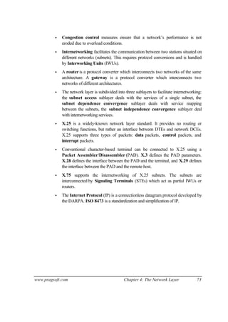 www.pragsoft.com Chapter 4: The Network Layer 73
• Congestion control measures ensure that a network’s performance is not
eroded due to overload conditions.
• Internetworking facilitates the communication between two stations situated on
different networks (subnets). This requires protocol conversions and is handled
by Interworking Units (IWUs).
• A router is a protocol converter which interconnects two networks of the same
architecture. A gateway is a protocol converter which interconnects two
networks of different architectures.
• The network layer is subdivided into three sublayers to facilitate internetworking:
the subnet access sublayer deals with the services of a single subnet, the
subnet dependence convergence sublayer deals with service mapping
between the subnets, the subnet independence convergence sublayer deal
with internetworking services.
• X.25 is a widely-known network layer standard. It provides no routing or
switching functions, but rather an interface between DTEs and network DCEs.
X.25 supports three types of packets: data packets, control packets, and
interrupt packets.
• Conventional character-based terminal can be connected to X.25 using a
Packet Assembler/Disassembler (PAD). X.3 defines the PAD parameters.
X.28 defines the interface between the PAD and the terminal, and X.29 defines
the interface between the PAD and the remote host.
• X.75 supports the internetworking of X.25 subnets. The subnets are
interconnected by Signaling Terminals (STEs) which act as partial IWUs or
routers.
• The Internet Protocol (IP) is a connectionless datagram protocol developed by
the DARPA. ISO 8473 is a standardization and simplification of IP.
 