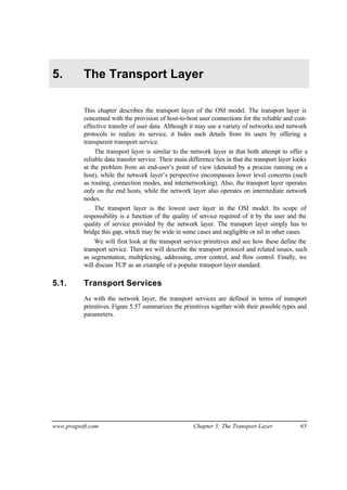 www.pragsoft.com Chapter 5: The Transport Layer 65
5. The Transport Layer
This chapter describes the transport layer of the OSI model. The transport layer is
concerned with the provision of host-to-host user connections for the reliable and cost-
effective transfer of user data. Although it may use a variety of networks and network
protocols to realize its service, it hides such details from its users by offering a
transparent transport service.
The transport layer is similar to the network layer in that both attempt to offer a
reliable data transfer service. Their main difference lies in that the transport layer looks
at the problem from an end-user’s point of view (denoted by a process running on a
host), while the network layer’s perspective encompasses lower level concerns (such
as routing, connection modes, and internetworking). Also, the transport layer operates
only on the end hosts, while the network layer also operates on intermediate network
nodes.
The transport layer is the lowest user layer in the OSI model. Its scope of
responsibility is a function of the quality of service required of it by the user and the
quality of service provided by the network layer. The transport layer simply has to
bridge this gap, which may be wide in some cases and negligible or nil in other cases.
We will first look at the transport service primitives and see how these define the
transport service. Then we will describe the transport protocol and related issues, such
as segmentation, multiplexing, addressing, error control, and flow control. Finally, we
will discuss TCP as an example of a popular transport layer standard.
5.1. Transport Services
As with the network layer, the transport services are defined in terms of transport
primitives. Figure 5.57 summarizes the primitives together with their possible types and
parameters.
 