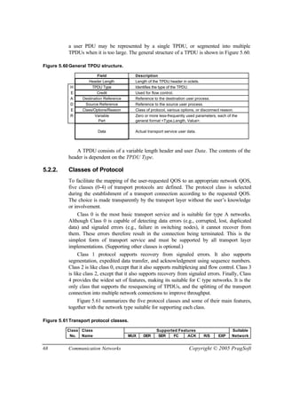 68 Communication Networks Copyright © 2005 PragSoft
a user PDU may be represented by a single TPDU, or segmented into multiple
TPDUs when it is too large. The general structure of a TPDU is shown in Figure 5.60.
Figure 5.60General TPDU structure.
Field Description
Header Length Length of the TPDU header in octets.
H TPDU Type Identifies the type of the TPDU.
E Credit Used for flow control.
A Destination Reference Reference to the destination user process.
D Source Reference Reference to the source user process.
E Class/Options/Reason Class of protocol, various options, or disconnect reason.
R Variable
Part
Zero or more less-frequently used parameters, each of the
general format <Type,Length, Value>.
Data Actual transport service user data.
A TPDU consists of a variable length header and user Data. The contents of the
header is dependent on the TPDU Type.
5.2.2. Classes of Protocol
To facilitate the mapping of the user-requested QOS to an appropriate network QOS,
five classes (0-4) of transport protocols are defined. The protocol class is selected
during the establishment of a transport connection according to the requested QOS.
The choice is made transparently by the transport layer without the user’s knowledge
or involvement.
Class 0 is the most basic transport service and is suitable for type A networks.
Although Class 0 is capable of detecting data errors (e.g., corrupted, lost, duplicated
data) and signaled errors (e.g., failure in switching nodes), it cannot recover from
them. These errors therefore result in the connection being terminated. This is the
simplest form of transport service and must be supported by all transport layer
implementations. (Supporting other classes is optional.)
Class 1 protocol supports recovery from signaled errors. It also supports
segmentation, expedited data transfer, and acknowledgment using sequence numbers.
Class 2 is like class 0, except that it also supports multiplexing and flow control. Class 3
is like class 2, except that it also supports recovery from signaled errors. Finally, Class
4 provides the widest set of features, making its suitable for C type networks. It is the
only class that supports the resequencing of TPDUs, and the splitting of the transport
connection into multiple network connections to improve throughput.
Figure 5.61 summarizes the five protocol classes and some of their main features,
together with the network type suitable for supporting each class.
Figure 5.61Transport protocol classes.
Class Class Supported Features Suitable
No. Name MUX DER SER FC ACK R/S EXP Network
 