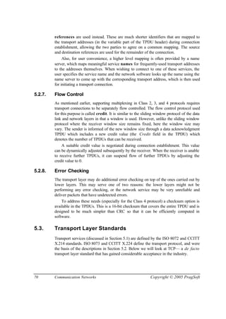 70 Communication Networks Copyright © 2005 PragSoft
references are used instead. These are much shorter identifiers that are mapped to
the transport addresses (in the variable part of the TPDU header) during connection
establishment, allowing the two parties to agree on a common mapping. The source
and destination references are used for the remainder of the connection.
Also, for user convenience, a higher level mapping is often provided by a name
server, which maps meaningful service names for frequently-used transport addresses
to the addresses themselves. When wishing to connect to one of these services, the
user specifies the service name and the network software looks up the name using the
name server to come up with the corresponding transport address, which is then used
for initiating a transport connection.
5.2.7. Flow Control
As mentioned earlier, supporting multiplexing in Class 2, 3, and 4 protocols requires
transport connections to be separately flow controlled. The flow control protocol used
for this purpose is called credit. It is similar to the sliding window protocol of the data
link and network layers in that a window is used. However, unlike the sliding window
protocol where the receiver window size remains fixed, here the window size may
vary. The sender is informed of the new window size through a data acknowledgment
TPDU which includes a new credit value (the Credit field in the TPDU) which
denotes the number of TPDUs that can be received.
A suitable credit value is negotiated during connection establishment. This value
can be dynamically adjusted subsequently by the receiver. When the receiver is unable
to receive further TPDUs, it can suspend flow of further TPDUs by adjusting the
credit value to 0.
5.2.8. Error Checking
The transport layer may do additional error checking on top of the ones carried out by
lower layers. This may serve one of two reasons: the lower layers might not be
performing any error checking, or the network service may be very unreliable and
deliver packets that have undetected errors.
To address these needs (especially for the Class 4 protocol) a checksum option is
available in the TPDUs. This is a 16-bit checksum that covers the entire TPDU and is
designed to be much simpler than CRC so that it can be efficiently computed in
software.
5.3. Transport Layer Standards
Transport services (discussed in Section 5.1) are defined by the ISO 8072 and CCITT
X.214 standards. ISO 8073 and CCITT X.224 define the transport protocol, and were
the basis of the descriptions in Section 5.2. Below we will look at TCP— a de facto
transport layer standard that has gained considerable acceptance in the industry.
 