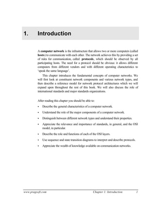 www.pragsoft.com Chapter 1: Introduction 1
1. Introduction
A computer network is the infrastructure that allows two or more computers (called
hosts) to communicate with each other. The network achieves this by providing a set
of rules for communication, called protocols, which should be observed by all
participating hosts. The need for a protocol should be obvious: it allows different
computers from different vendors and with different operating characteristics to
‘speak the same language’.
This chapter introduces the fundamental concepts of computer networks. We
will first look at constituent network components and various network types, and
then describe a reference model for network protocol architectures which we will
expand upon throughout the rest of this book. We will also discuss the role of
international standards and major standards organizations.
After reading this chapter you should be able to:
• Describe the general characteristics of a computer network.
• Understand the role of the major components of a computer network.
• Distinguish between different network types and understand their properties.
• Appreciate the relevance and importance of standards, in general, and the OSI
model, in particular.
• Describe the role and functions of each of the OSI layers.
• Use sequence and state transition diagrams to interpret and describe protocols.
• Appreciate the wealth of knowledge available on communication networks.
 