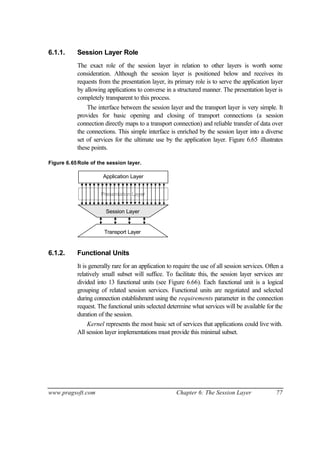 www.pragsoft.com Chapter 6: The Session Layer 77
6.1.1. Session Layer Role
The exact role of the session layer in relation to other layers is worth some
consideration. Although the session layer is positioned below and receives its
requests from the presentation layer, its primary role is to serve the application layer
by allowing applications to converse in a structured manner. The presentation layer is
completely transparent to this process.
The interface between the session layer and the transport layer is very simple. It
provides for basic opening and closing of transport connections (a session
connection directly maps to a transport connection) and reliable transfer of data over
the connections. This simple interface is enriched by the session layer into a diverse
set of services for the ultimate use by the application layer. Figure 6.65 illustrates
these points.
Figure 6.65Role of the session layer.
Application Layer
Presentation Layer
Session Layer
Transport Layer
6.1.2. Functional Units
It is generally rare for an application to require the use of all session services. Often a
relatively small subset will suffice. To facilitate this, the session layer services are
divided into 13 functional units (see Figure 6.66). Each functional unit is a logical
grouping of related session services. Functional units are negotiated and selected
during connection establishment using the requirements parameter in the connection
request. The functional units selected determine what services will be available for the
duration of the session.
Kernel represents the most basic set of services that applications could live with.
All session layer implementations must provide this minimal subset.
 