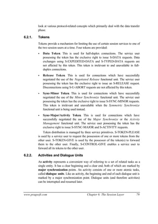 www.pragsoft.com Chapter 6: The Session Layer 79
look at various protocol-related concepts which primarily deal with the data transfer
phase.
6.2.1. Tokens
Tokens provide a mechanism for limiting the use of certain session services to one of
the two session users at a time. Four tokens are provided:
• Data Token. This is used for half-duplex connections. The service user
possessing the token has the exclusive right to issue S-DATA requests. Data
exchanges using S-EXPEDITED-DATA and S-TYPED-DATA requests are
not affected by this token. This token is irrelevant to and unavailable in full-
duplex connections.
• Release Token. This is used for connections which have successfully
negotiated the use of the Negotiated Release functional unit. The service user
possessing the token has the exclusive right to issue an S-RELEASE request.
Disconnections using S-U-ABORT requests are not affected by this token.
• Sync-Minor Token. This is used for connections which have successfully
negotiated the use of the Minor Synchronize functional unit. The service user
possessing the token has the exclusive right to issue S-SYNC-MINOR requests.
This token is irrelevant and unavailable when the Symmetric Synchronize
functional unit is being used instead.
• Sync-Major/Activity Token. This is used for connections which have
successfully negotiated the use of the Major Synchronize or the Activity
Management functional unit. The service user possessing the token has the
exclusive right to issue S-SYNC-MAJOR and S-ACTIVITY requests.
Token distribution is managed by three service primitives. S-TOKEN-PLEASE
is used by a service user to request the possession of one or more tokens from the
other user. S-TOKEN-GIVE is used by the possessor of the token(s) to forward
them to the other user. Finally, S-CONTROL-GIVE enables a service user to
forward all its tokens to the other user.
6.2.2. Activities and Dialogue Units
An activity represents a convenient way of referring to a set of related tasks as a
single entity. It has a clear beginning and a clear end, both of which are marked by
major synchronization points. An activity consists of one or more atomic tasks,
called dialogue units. Like an activity, the beginning and end of each dialogue unit is
marked by a major synchronization point. Dialogue units (and therefore activities)
can be interrupted and resumed later.
 