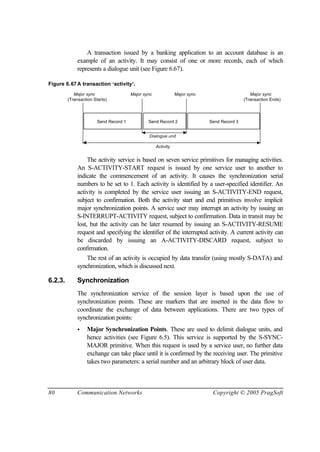 80 Communication Networks Copyright © 2005 PragSoft
A transaction issued by a banking application to an account database is an
example of an activity. It may consist of one or more records, each of which
represents a dialogue unit (see Figure 6.67).
Figure 6.67A transaction ‘activity’.
Send Record 1 Send Record 2 Send Record 3
Dialogue unit
Activity
Major sync Major sync Major sync Major sync
(Transaction Starts) (Transaction Ends)
The activity service is based on seven service primitives for managing activities.
An S-ACTIVITY-START request is issued by one service user to another to
indicate the commencement of an activity. It causes the synchronization serial
numbers to be set to 1. Each activity is identified by a user-specified identifier. An
activity is completed by the service user issuing an S-ACTIVITY-END request,
subject to confirmation. Both the activity start and end primitives involve implicit
major synchronization points. A service user may interrupt an activity by issuing an
S-INTERRUPT-ACTIVITY request, subject to confirmation. Data in transit may be
lost, but the activity can be later resumed by issuing an S-ACTIVITY-RESUME
request and specifying the identifier of the interrupted activity. A current activity can
be discarded by issuing an A-ACTIVITY-DISCARD request, subject to
confirmation.
The rest of an activity is occupied by data transfer (using mostly S-DATA) and
synchronization, which is discussed next.
6.2.3. Synchronization
The synchronization service of the session layer is based upon the use of
synchronization points. These are markers that are inserted in the data flow to
coordinate the exchange of data between applications. There are two types of
synchronization points:
• Major Synchronization Points. These are used to delimit dialogue units, and
hence activities (see Figure 6.5). This service is supported by the S-SYNC-
MAJOR primitive. When this request is used by a service user, no further data
exchange can take place until it is confirmed by the receiving user. The primitive
takes two parameters: a serial number and an arbitrary block of user data.
 