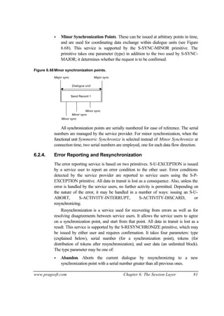 www.pragsoft.com Chapter 6: The Session Layer 81
• Minor Synchronization Points. These can be issued at arbitrary points in time,
and are used for coordinating data exchange within dialogue units (see Figure
6.68). This service is supported by the S-SYNC-MINOR primitive. The
primitive takes one parameter (type) in addition to the two used by S-SYNC-
MAJOR; it determines whether the request is to be confirmed.
Figure 6.68Minor synchronization points.
Minor sync
Send Record 1
Dialogue unit
Major sync Major sync
Minor sync
Minor sync
All synchronization points are serially numbered for ease of reference. The serial
numbers are managed by the service provider. For minor synchronization, when the
functional unit Symmetric Synchronize is selected instead of Minor Synchronize at
connection time, two serial numbers are employed, one for each data flow direction.
6.2.4. Error Reporting and Resynchronization
The error reporting service is based on two primitives. S-U-EXCEPTION is issued
by a service user to report an error condition to the other user. Error conditions
detected by the service provider are reported to service users using the S-P-
EXCEPTION primitive. All data in transit is lost as a consequence. Also, unless the
error is handled by the service users, no further activity is permitted. Depending on
the nature of the error, it may be handled in a number of ways: issuing an S-U-
ABORT, S-ACTIVITY-INTERRUPT, S-ACTIVITY-DISCARD, or
resynchronizing.
Resynchronization is a service used for recovering from errors as well as for
resolving disagreements between service users. It allows the service users to agree
on a synchronization point, and start from that point. All data in transit is lost as a
result. This service is supported by the S-RESYNCHRONIZE primitive, which may
be issued by either user and requires confirmation. It takes four parameters: type
(explained below), serial number (for a synchronization point), tokens (for
distribution of tokens after resynchronization), and user data (an unlimited block).
The type parameter may be one of:
• Abandon. Aborts the current dialogue by resynchronizing to a new
synchronization point with a serial number greater than all previous ones.
 