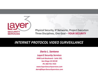 Dario L. Santana
Layer3 Security Services
6440 Lusk Boulevard - Suite 102,
San Diego CA 92130
Ph: 858 751 7555
www.layer3securityservices.com
dario@layer3securityservices.com
INTERNET PROTOCOL VIDEO SURVEILLANCE
Physical Security, IP Networks, Project Execution
Three Disciplines, One Goal – YOUR SECURITY
 