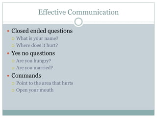 Effective Communication

 Closed ended questions
   What is your name?

   Where does it hurt?

 Yes no questions
   Are you hungry?

   Are you married?

 Commands
   Point to the area that hurts

   Open your mouth
 