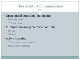 Therapeutic Communication

 Open ended questions/statements
   How are you?

   Tell me more

 Minimal encouragements to continue
   Go on

   Uh huh

 Active listening
   Therapeutic use of silence

   Open body language
 