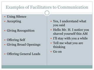 Examples of Facilitators to Communication

 Using Silence
 Accepting                 Yes, I understand what
                               you said
 Giving Recognition          Hello Mr. H. I notice you
                               shaved yourself this AM
 Offering Self
                              I’ll stay with you a while
 Giving Broad Openings
                              Tell me what you are
                               thinking
                              Go on
 Offering General Leads
 