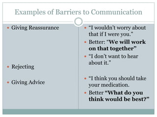 Examples of Barriers to Communication

 Giving Reassurance    “I wouldn’t worry about
                         that if I were you.”
                        Better: “We will work
                         on that together”
                        “I don’t want to hear
                         about it.”
 Rejecting

                        “I think you should take
 Giving Advice
                         your medication.
                        Better “What do you
                         think would be best?”
 