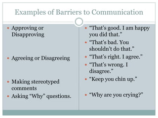 Examples of Barriers to Communication

 Approving or               “That’s good. I am happy
 Disapproving                   you did that.”
                               “That’s bad. You
                                shouldn’t do that.”
 Agreeing or Disagreeing      “That’s right. I agree.”
                               “That’s wrong. I
                                disagree.”
 Making stereotyped
                               “Keep you chin up.”
  comments
 Asking “Why” questions.    “Why are you crying?”
 