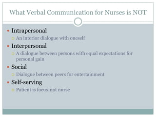 What Verbal Communication for Nurses is NOT

 Intrapersonal
   An interior dialogue with oneself

 Interpersonal
   A dialogue between persons with equal expectations for
    personal gain
 Social
   Dialogue between peers for entertainment

 Self-serving
   Patient is focus-not nurse
 